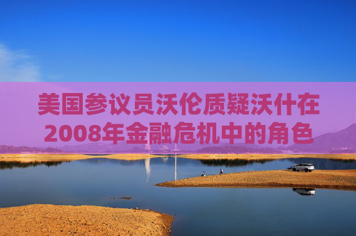 美国参议员沃伦质疑沃什在2008年金融危机中的角色
