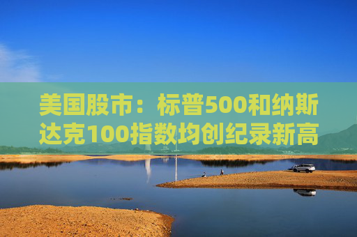 美国股市：标普500和纳斯达克100指数均创纪录新高 停火憧憬推升涨势