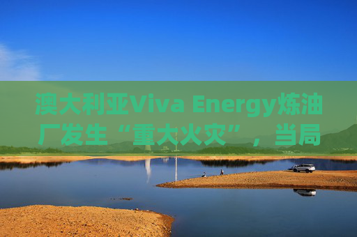 澳大利亚Viva Energy炼油厂发生“重大火灾”，当局确认火势尚未得到控制