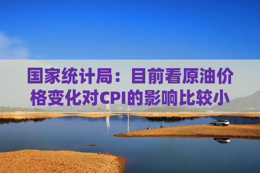 国家统计局：目前看原油价格变化对CPI的影响比较小