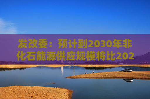 发改委：预计到2030年非化石能源供应规模将比2025年显著增长 2035年比2025年实现倍增
