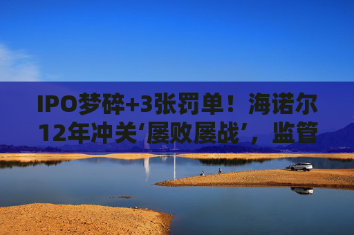 IPO梦碎+3张罚单！海诺尔12年冲关‘屡败屡战’，监管铁腕追责释放什么信号？