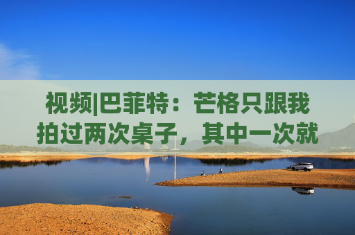 视频|巴菲特：芒格只跟我拍过两次桌子，其中一次就是因为比亚迪