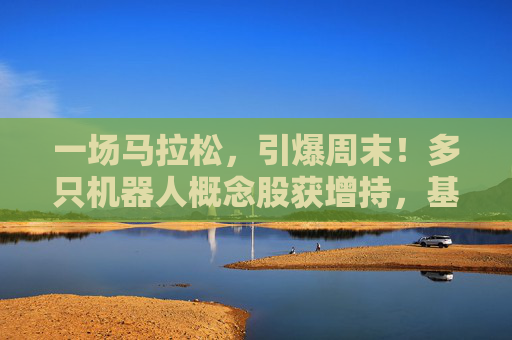 一场马拉松，引爆周末！多只机器人概念股获增持，基金经理：3年100倍！