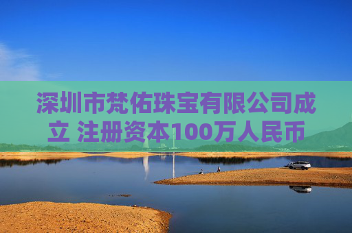 深圳市梵佑珠宝有限公司成立 注册资本100万人民币