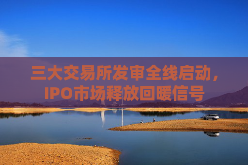 三大交易所发审全线启动，IPO市场释放回暖信号