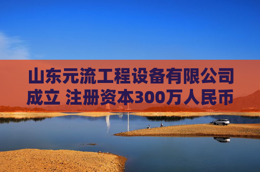 山东元流工程设备有限公司成立 注册资本300万人民币