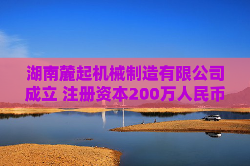 湖南麓起机械制造有限公司成立 注册资本200万人民币