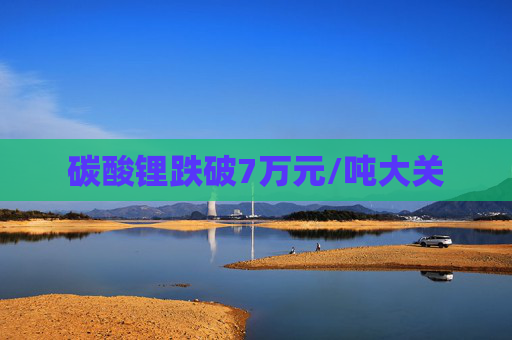 碳酸锂跌破7万元/吨大关
