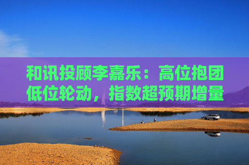 和讯投顾李嘉乐：高位抱团低位轮动，指数超预期增量向上