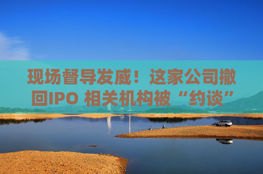 现场督导发威！这家公司撤回IPO 相关机构被“约谈”