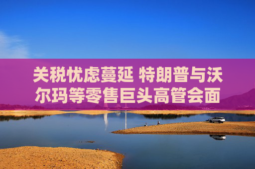 关税忧虑蔓延 特朗普与沃尔玛等零售巨头高管会面  第1张