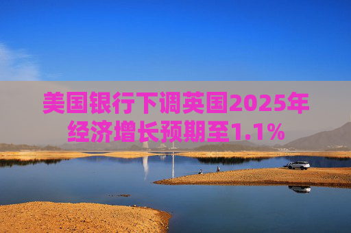 美国银行下调英国2025年经济增长预期至1.1%
