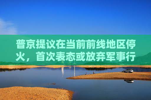普京提议在当前前线地区停火，首次表态或放弃军事行动的最高要求  第1张
