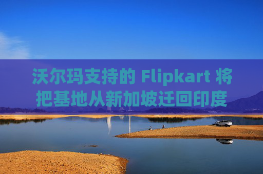 沃尔玛支持的 Flipkart 将把基地从新加坡迁回印度