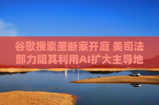 谷歌搜索垄断案开庭 美司法部力阻其利用AI扩大主导地位  第1张