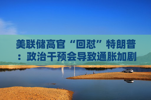 美联储高官“回怼”特朗普：政治干预会导致通胀加剧、失业率上升！