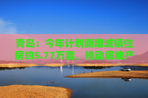 青岛：今年计划新增城镇住房约5.77万套，推动房地产市场回稳