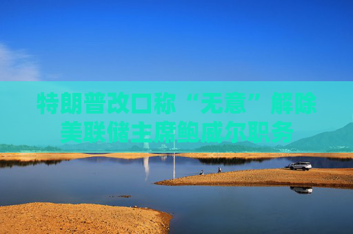 特朗普改口称“无意”解除美联储主席鲍威尔职务
