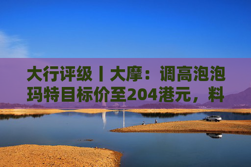 大行评级丨大摩：调高泡泡玛特目标价至204港元，料Labubu 3.0带动销售续强