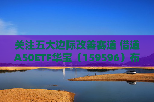 关注五大边际改善赛道 借道A50ETF华宝（159596）布局