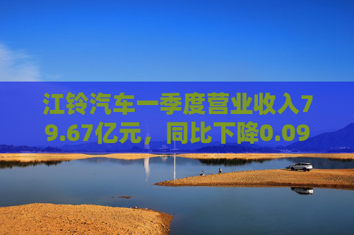 江铃汽车一季度营业收入79.67亿元，同比下降0.09%