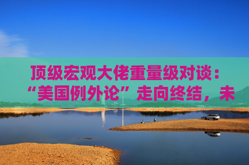 顶级宏观大佬重量级对谈：“美国例外论”走向终结，未来五年美国资产将跑输全球