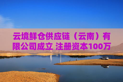 云境鲜仓供应链（云南）有限公司成立 注册资本100万人民币