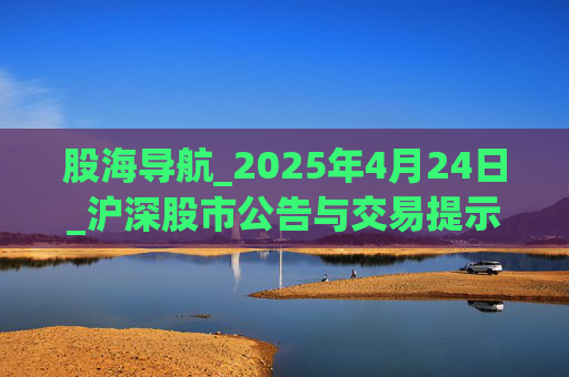 股海导航_2025年4月24日_沪深股市公告与交易提示