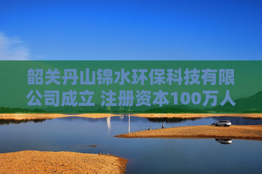韶关丹山锦水环保科技有限公司成立 注册资本100万人民币