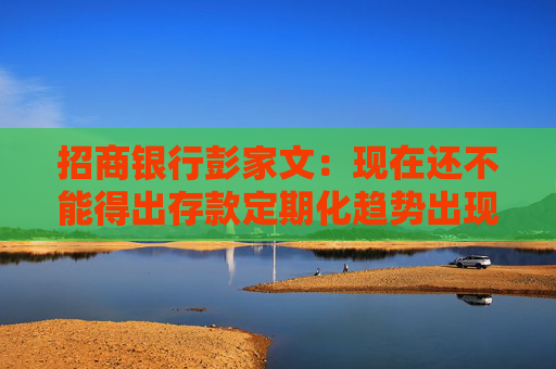 招商银行彭家文：现在还不能得出存款定期化趋势出现拐点的结论