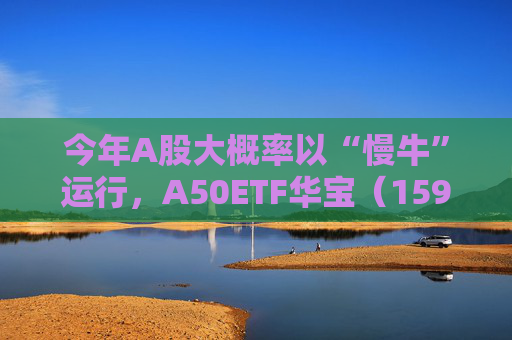 今年A股大概率以“慢牛”运行，A50ETF华宝（159596）放量上涨