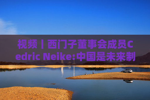 视频丨西门子董事会成员Cedric Neike:中国是未来制造业核心，不适应就会被淘汰