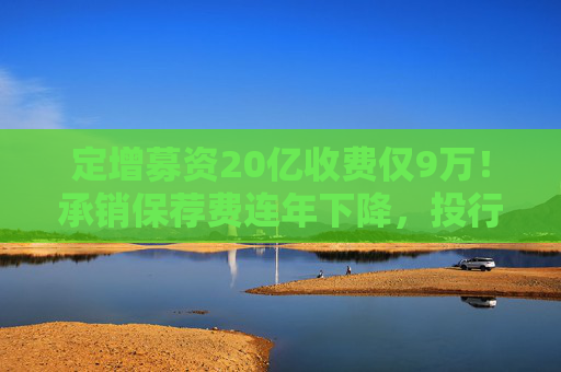 定增募资20亿收费仅9万！承销保荐费连年下降，投行创收更难了  第1张