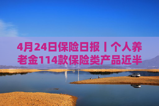 4月24日保险日报丨个人养老金114款保险类产品近半数是浮动收益，保险业打响“利差保卫战”