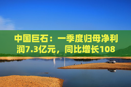 中国巨石：一季度归母净利润7.3亿元，同比增长108.52%