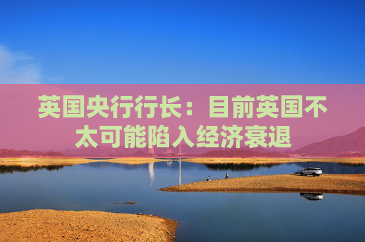 英国央行行长：目前英国不太可能陷入经济衰退