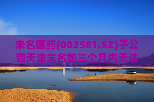 未名医药(002581.SZ)子公司天津未名如三个月内无法恢复生产 则可能触发其他风险警示情形