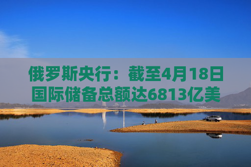 俄罗斯央行：截至4月18日国际储备总额达6813亿美元
