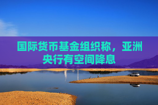 国际货币基金组织称，亚洲央行有空间降息