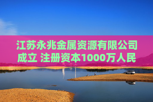 江苏永兆金属资源有限公司成立 注册资本1000万人民币