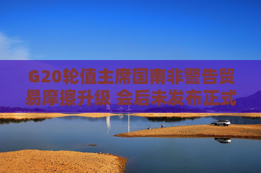 G20轮值主席国南非警告贸易摩擦升级 会后未发布正式公报