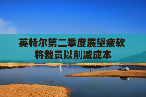 英特尔第二季度展望疲软 将裁员以削减成本