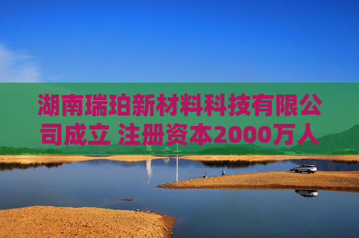 湖南瑞珀新材料科技有限公司成立 注册资本2000万人民币