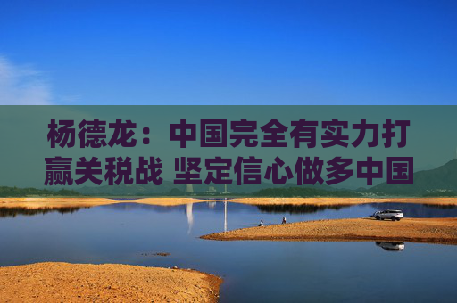杨德龙：中国完全有实力打赢关税战 坚定信心做多中国优质资产