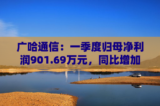 广哈通信：一季度归母净利润901.69万元，同比增加1033.85%