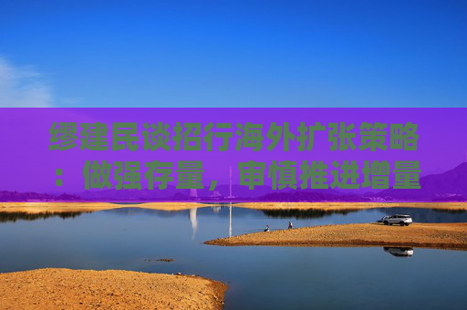 缪建民谈招行海外扩张策略：做强存量，审慎推进增量业务