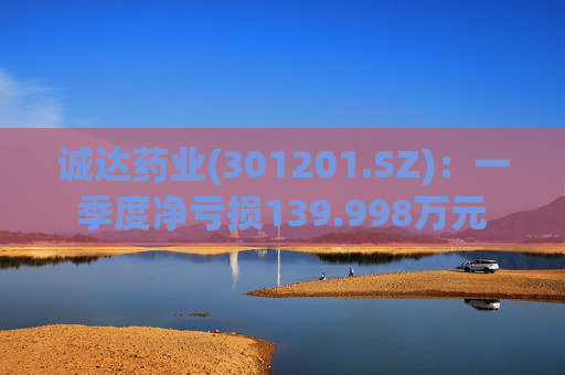 诚达药业(301201.SZ)：一季度净亏损139.998万元