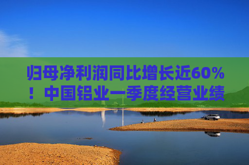 归母净利润同比增长近60%！中国铝业一季度经营业绩逆市稳健增长