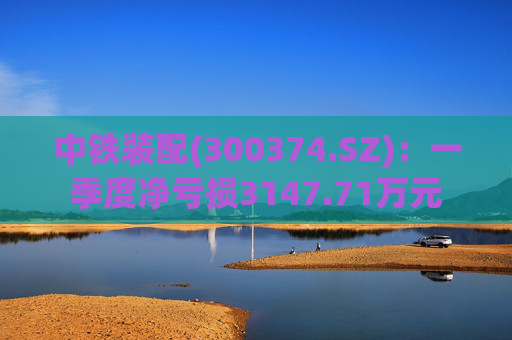 中铁装配(300374.SZ)：一季度净亏损3147.71万元